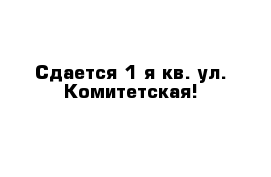 Сдается 1-я кв. ул. Комитетская!